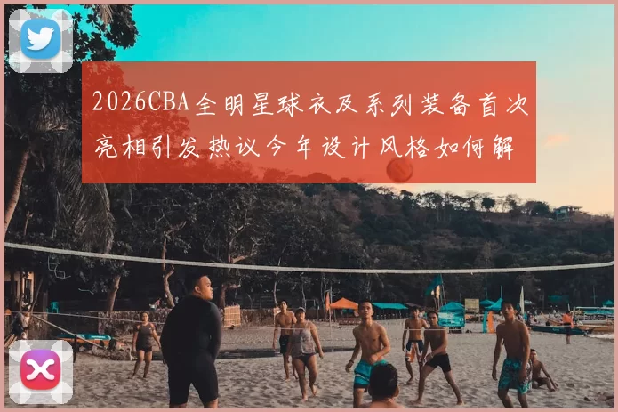 2026CBA全明星球衣及系列装备首次亮相引发热议今年设计风格如何解析