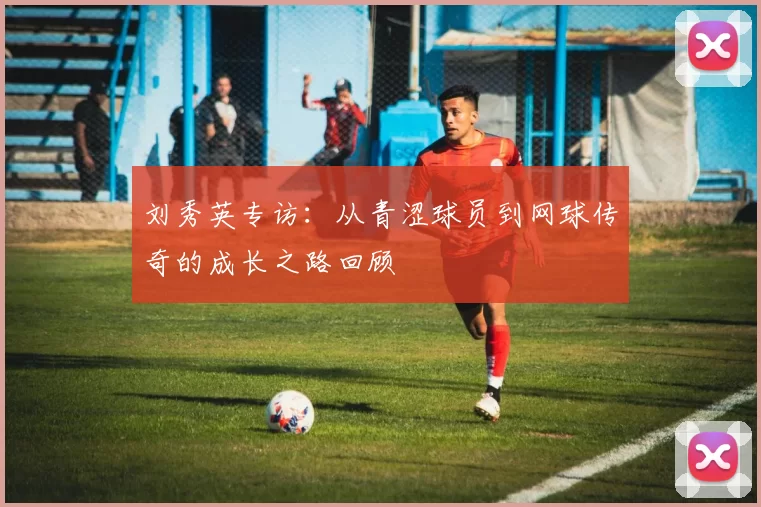 刘秀英专访：从青涩球员到网球传奇的成长之路回顾