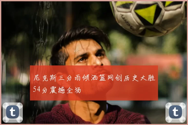 尼克斯三分雨倾洒篮网创历史大胜54分震撼全场