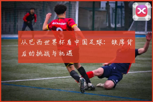 从巴西世界杯看中国足球:缺席背后的挑战与机遇