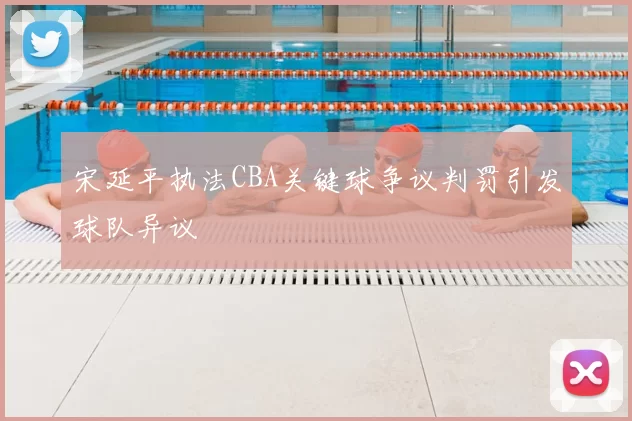 宋延平执法CBA关键球争议判罚引发球队异议