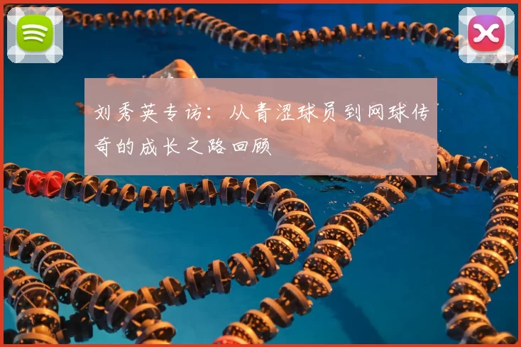 刘秀英专访:从青涩球员到网球传奇的成长之路回顾