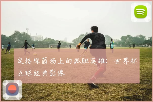 定格绿茵场上的孤胆英雄:世界杯点球经典影像