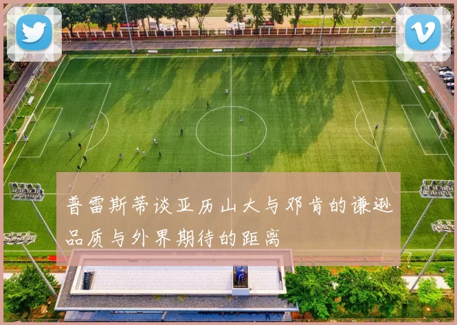 普雷斯蒂谈亚历山大与邓肯的谦逊品质与外界期待的距离