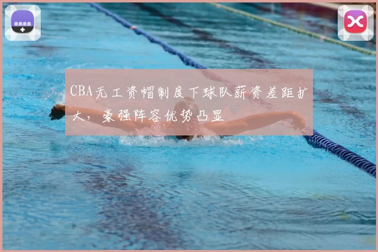 CBA无工资帽制度下球队薪资差距扩大，豪强阵容优势凸显