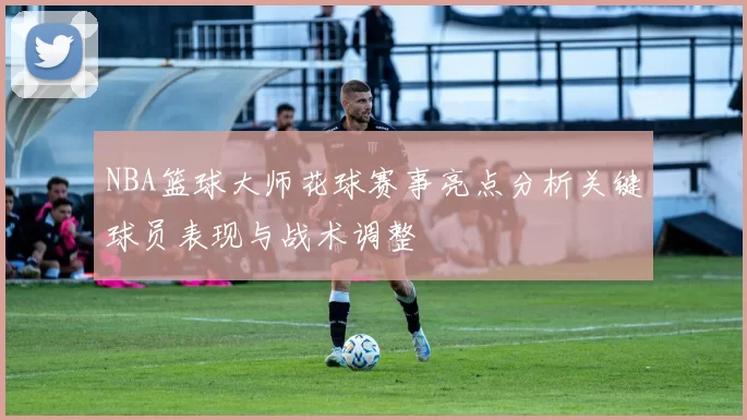 NBA篮球大师花球赛事亮点分析关键球员表现与战术调整