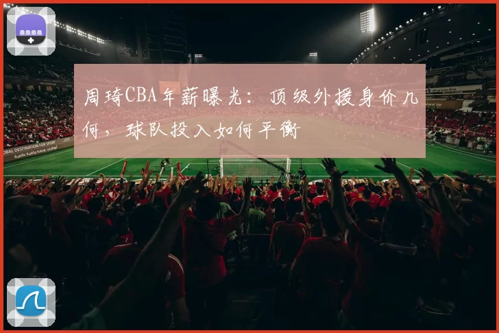 周琦CBA年薪曝光:顶级外援身价几何,球队投入如何平衡