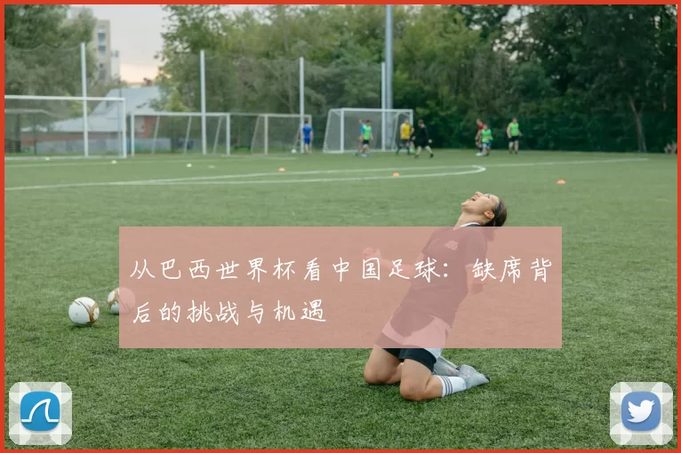 从巴西世界杯看中国足球:缺席背后的挑战与机遇