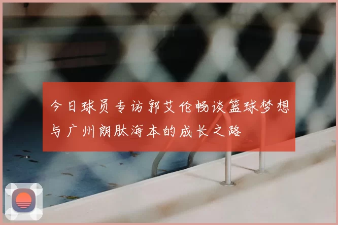 今日球员专访郭艾伦畅谈篮球梦想与广州朗肽海本的成长之路