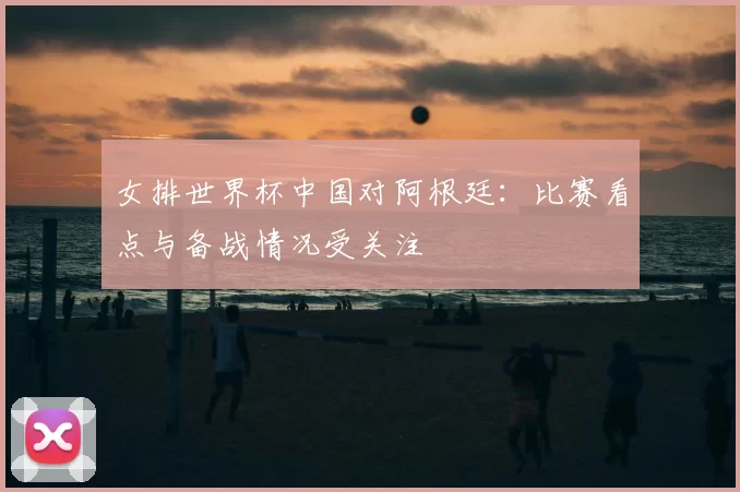 女排世界杯中国对阿根廷:比赛看点与备战情况受关注