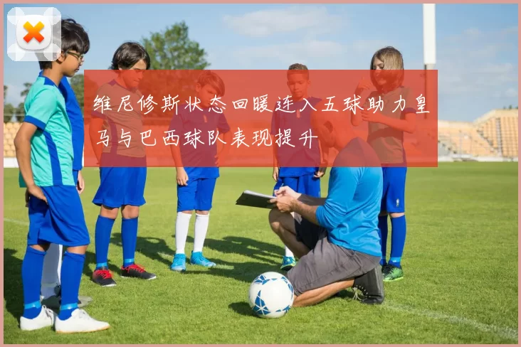 维尼修斯状态回暖连入五球助力皇马与巴西球队表现提升