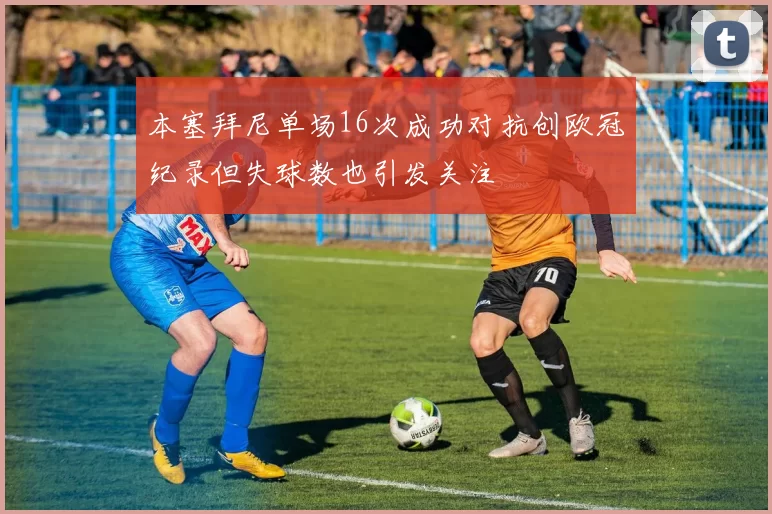 本塞拜尼单场16次成功对抗创欧冠纪录但失球数也引发关注