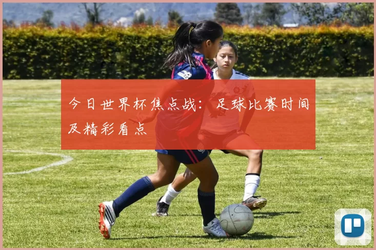 今日世界杯焦点战：足球比赛时间及精彩看点