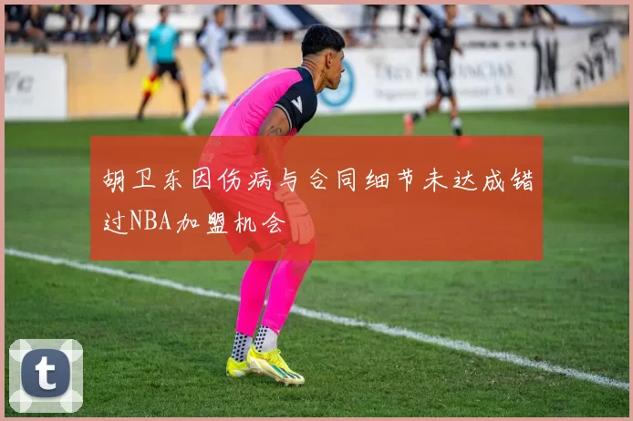 胡卫东因伤病与合同细节未达成错过NBA加盟机会