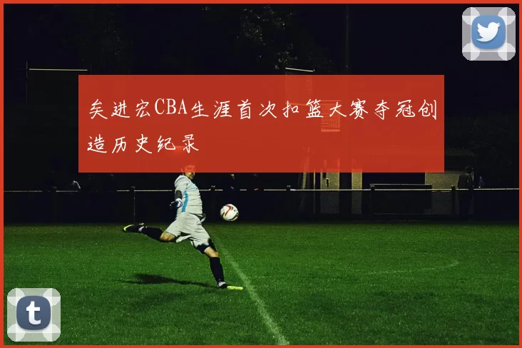 矣进宏CBA生涯首次扣篮大赛夺冠创造历史纪录