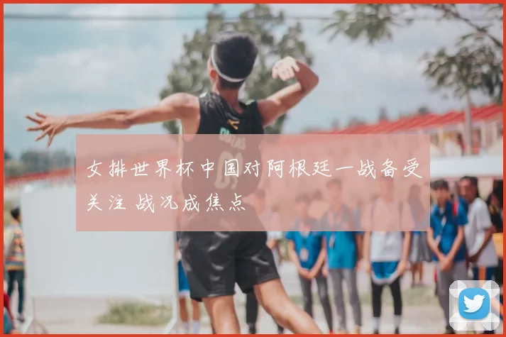 女排世界杯中国对阿根廷一战备受关注 战况成焦点
