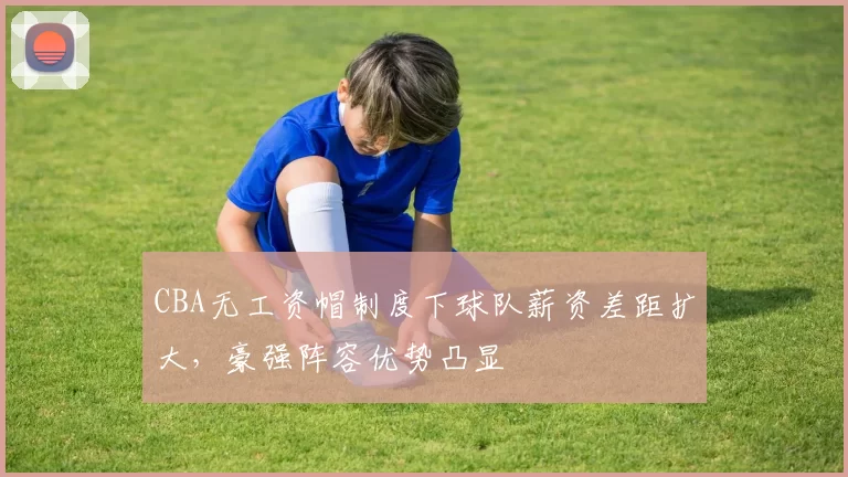 CBA无工资帽制度下球队薪资差距扩大，豪强阵容优势凸显