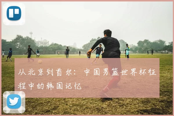 从北京到首尔：中国男篮世界杯征程中的韩国记忆