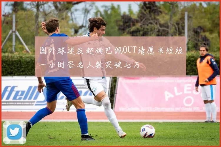 国外球迷发起姆巴佩OUT请愿书短短一小时签名人数突破七万
