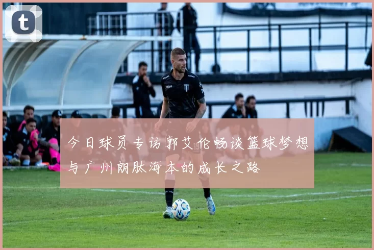 今日球员专访郭艾伦畅谈篮球梦想与广州朗肽海本的成长之路