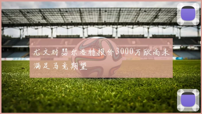 尤文对瑟尔洛特报价3000万欧尚未满足马竞期望