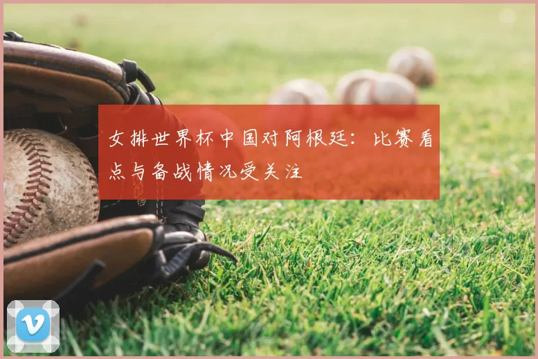 女排世界杯中国对阿根廷:比赛看点与备战情况受关注