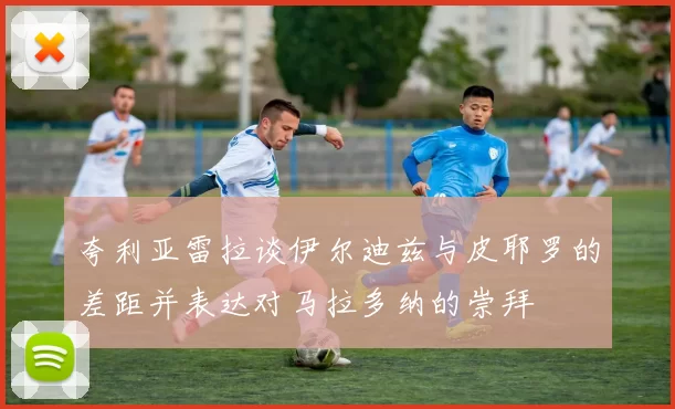 夸利亚雷拉谈伊尔迪兹与皮耶罗的差距并表达对马拉多纳的崇拜