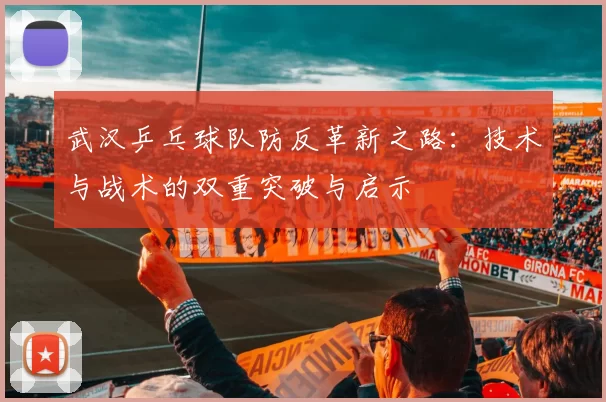 武汉乒乓球队防反革新之路:技术与战术的双重突破与启示