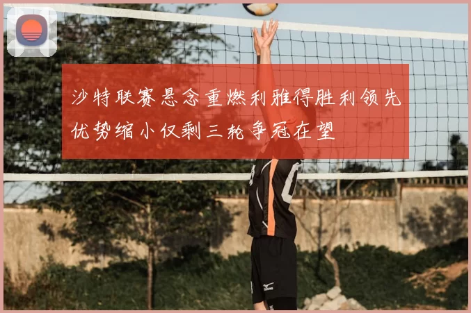 沙特联赛悬念重燃利雅得胜利领先优势缩小仅剩三轮争冠在望