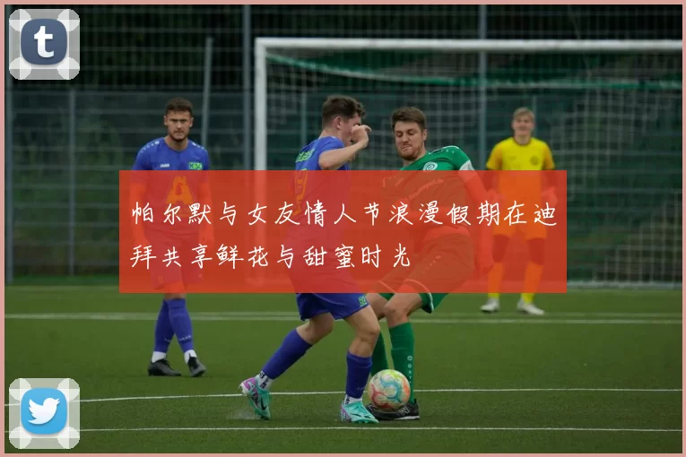 帕尔默与女友情人节浪漫假期在迪拜共享鲜花与甜蜜时光