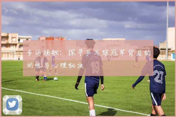 专访杨敏：探寻乒乓球冠军背后的训练与心理秘诀