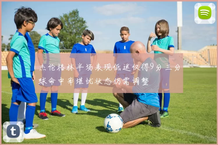 杰伦格林半场表现低迷仅得9分三分球命中率堪忧状态仍需调整