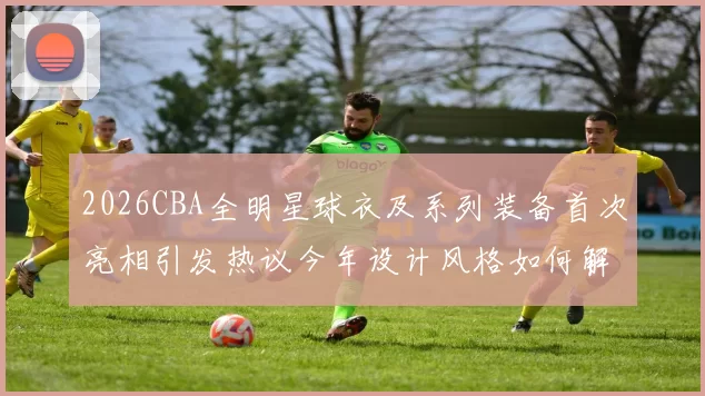 2026CBA全明星球衣及系列装备首次亮相引发热议今年设计风格如何解析