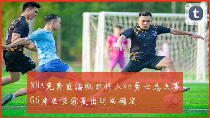 NBA免费直播凯尔特人vs勇士总决赛G6库里伤愈复出时间确定