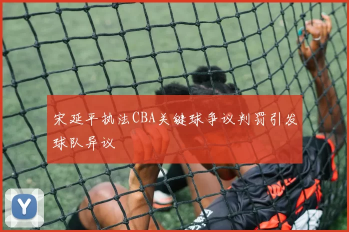 宋延平执法CBA关键球争议判罚引发球队异议