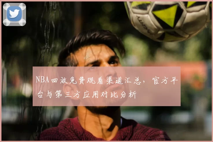 NBA回放免费观看渠道汇总,官方平台与第三方应用对比分析