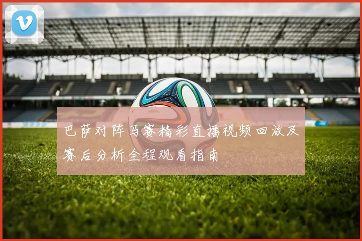 巴萨对阵马赛精彩直播视频回放及赛后分析全程观看指南