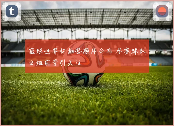 篮球世界杯抽签顺序公布 参赛球队分组前景引关注