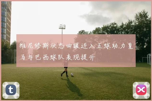 维尼修斯状态回暖连入五球助力皇马与巴西球队表现提升