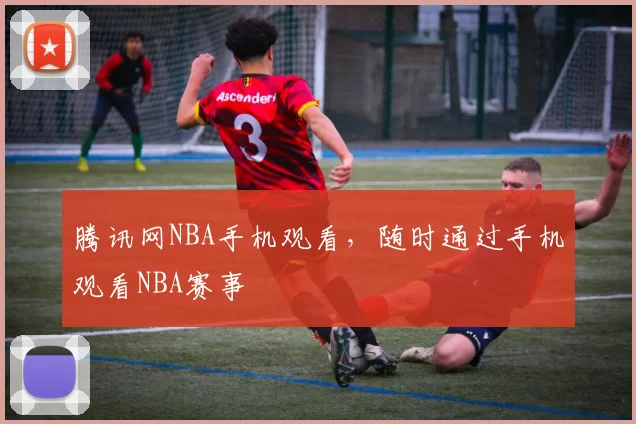 腾讯网NBA手机观看，随时通过手机观看NBA赛事
