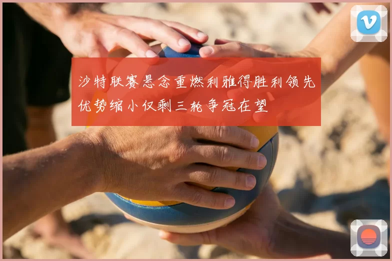 沙特联赛悬念重燃利雅得胜利领先优势缩小仅剩三轮争冠在望