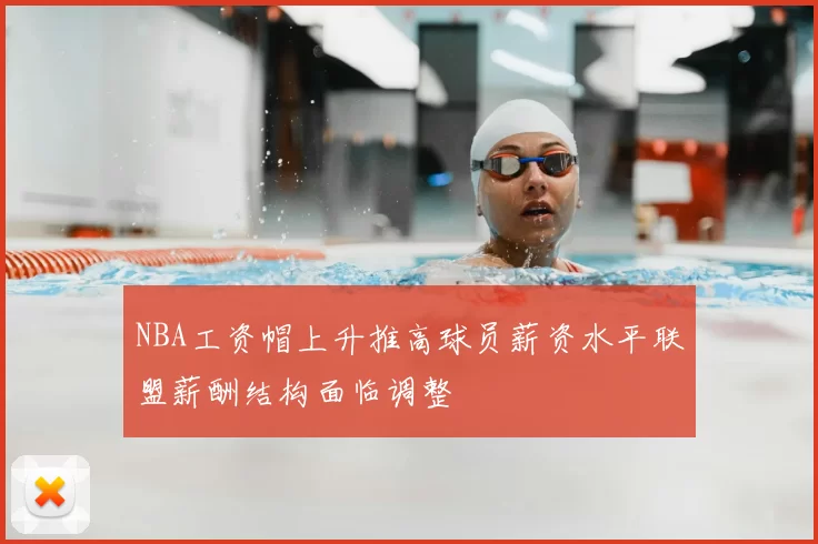 NBA工资帽上升推高球员薪资水平联盟薪酬结构面临调整