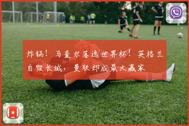 炸锅！马奎尔落选世界杯！英格兰自毁长城，曼联却成最大赢家