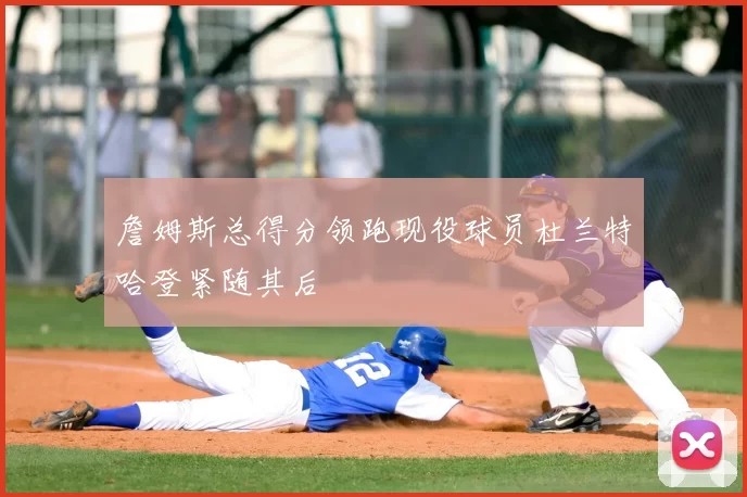 詹姆斯总得分领跑现役球员杜兰特哈登紧随其后