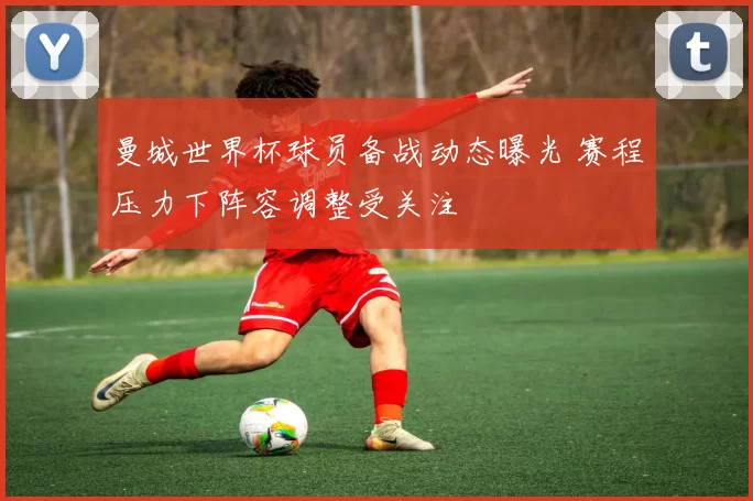 曼城世界杯球员备战动态曝光 赛程压力下阵容调整受关注