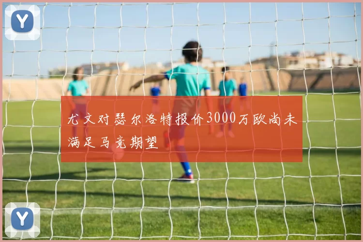 尤文对瑟尔洛特报价3000万欧尚未满足马竞期望