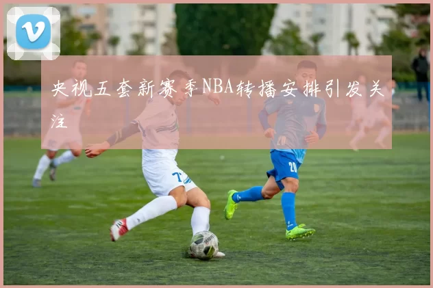 央视五套新赛季NBA转播安排引发关注