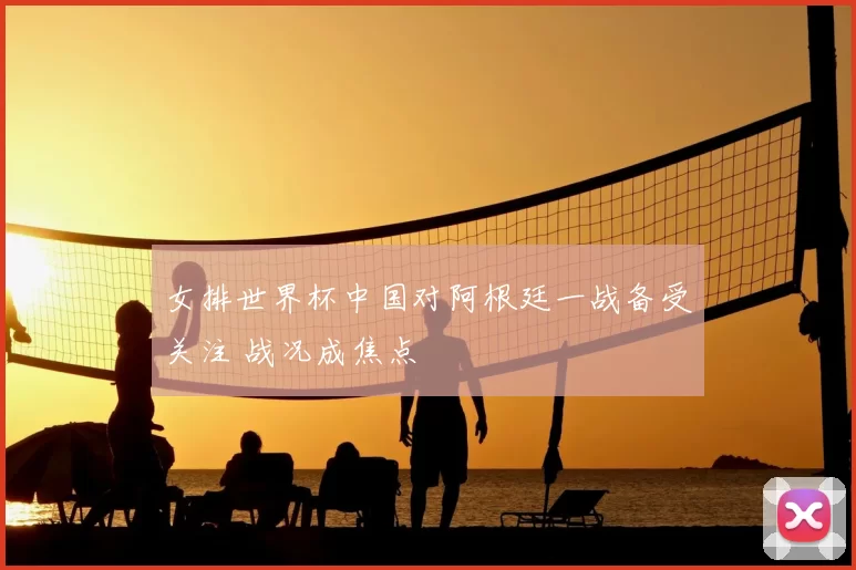 女排世界杯中国对阿根廷一战备受关注 战况成焦点
