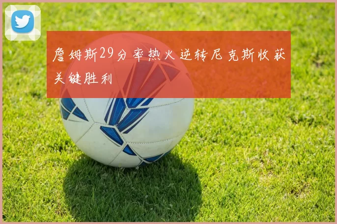 詹姆斯29分率热火逆转尼克斯收获关键胜利