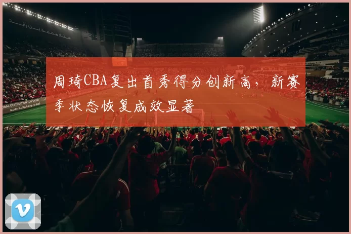 周琦CBA复出首秀得分创新高，新赛季状态恢复成效显著